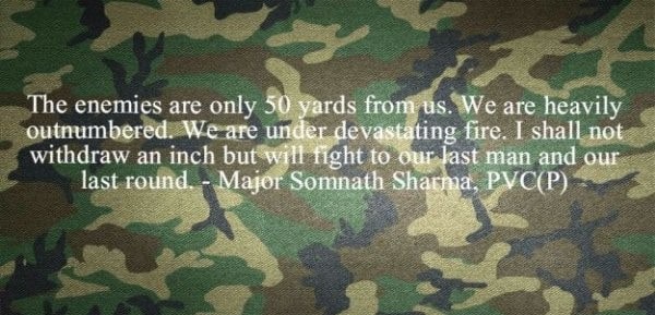 “The enemies are only 50 yards from us. We are heavily outnumbered. We are under devastating fire. I shall not withdraw an inch but will fight to our last man and our last round.” – Major Somnath Sharma — 4th Battalion, Kumaon Regiment